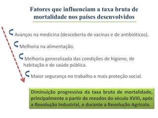Melhoria na alimentação.
Avanços na medicina (descoberta de vacinas e de antibióticos).
Melhoria generalizada das condições de higiene, de
habitação e de saúde pública.
Maior segurança no trabalho e mais proteção social.
Diminuição progressiva da taxa bruta de mortalidade,
principalmente a partir de meados do século XVIII, após
a Revolução Industrial, e durante a Revolução Agrícola.
Fatores que influenciam a taxa bruta de
mortalidade nos países desenvolvidos
 