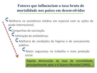 Campanhas de vacinação.
Melhoria na assistência médica em especial com as ações de
ajuda internacional.
Utilização de antibióticos.
Maior segurança no trabalho e mais proteção
social.
Rápida diminuição da taxa de mortalidade,
principalmente após a II Guerra Mundial (1945).
Melhoria de condições de higiene e de saneamento
público.
Fatores que influenciam a taxa bruta de
mortalidade nos países em desenvolvidos
 