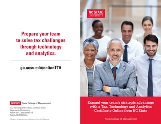 Expand your team’s strategic advantage
with a Tax, Technology and Analytics
Certificate Online from NC State
(500) copies of this public document were printed at a cost of (cost $295 or 59¢) per copy.
go.ncsu.edu/onlineTTA
Prepare your team
to solve tax challanges
through technology
and analytics.
Tax, Technology and Analytics Certificate Online
Department of Accounting
Nelson Hall | Campus Box 8113
Raleigh, NC 27695 USA
Poole College of Management
Poole College of Management
 
