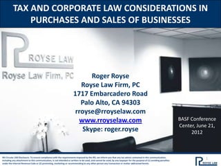 TAX AND CORPORATE LAW CONSIDERATIONS IN
              PURCHASES AND SALES OF BUSINESSES




                                                                            Roger Royse
                                                                        Royse Law Firm, PC
                                                                     1717 Embarcadero Road
                                                                        Palo Alto, CA 94303
                                                                      rroyse@rroyselaw.com
                                                                       www.rroyselaw.com                                                                               BASF Conference
                                                                                                                                                                       Center, June 21,
                                                                         Skype: roger.royse                                                                                 2012



IRS Circular 230 Disclosure: To ensure compliance with the requirements imposed by the IRS, we inform you that any tax advice contained in this communication,
including any attachment to this communication, is not intended or written to be used, and cannot be used, by any taxpayer for the purpose of (1) avoiding penalties
                                                                                                                                                                                  1
under the Internal Revenue Code or (2) promoting, marketing or recommending to any other person any transaction or matter addressed herein.
 