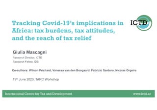 International Centre for Tax and Development www.ictd.acInternational Centre for Tax and Development www.ictd.ac
Giulia Mascagni
Tracking Covid-19’s implications in
Africa: tax burdens, tax attitudes,
and the reach of tax relief
Research Director, ICTD
Research Fellow, IDS
19th June 2020, TARC Workshop
Co-authors: Wilson Prichard, Vanessa van den Boogaard, Fabrizio Santoro, Nicolas Orgeira
 