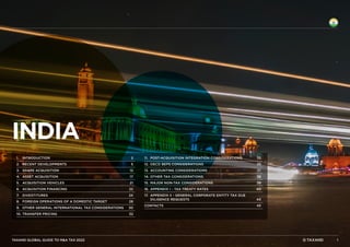 TAXAND GLOBAL GUIDE TO M&A TAX 2022
India
1.	‌INTRODUCTION	 2
2.	‌RECENT DEVELOPMENTS	 5
3.	‌SHARE ACQUISITION	 12
4.	‌ASSET ACQUISITION	 17
5.	‌ACQUISITION VEHICLES	 21
6.	‌ACQUISITION FINANCING	 22
7.	‌DIVESTITURES	 24
8.	‌
FOREIGN OPERATIONS OF A DOMESTIC TARGET	 28
9.	‌
OTHER GENERAL INTERNATIONAL TAX CONSIDERATIONS	 30
10.	‌TRANSFER PRICING	 32
11.	‌
POST-ACQUISITION INTEGRATION CONSIDERATIONS	 33
12.	‌
OECD BEPS CONSIDERATIONS	 35
13.	‌ACCOUNTING CONSIDERATIONS	 37
14.	‌
OTHER TAX CONSIDERATIONS	 38
15.	‌
MAJOR NON-TAX CONSIDERATIONS	 39
16.	‌
APPENDIX I - TAX TREATY RATES	 40
17.	‌
APPENDIX II - GENERAL CORPORATE ENTITY TAX DUE
DILIGENCE REQUESTS	 44
CONTACTS	45
1
 