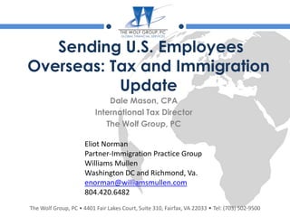 The Wolf Group, PC • 4401 Fair Lakes Court, Suite 310, Fairfax, VA 22033 • Tel: (703) 502-9500
Sending U.S. Employees
Overseas: Tax and Immigration
Update
Dale Mason, CPA
International Tax Director
The Wolf Group, PC
Eliot Norman
Partner-Immigration Practice Group
Williams Mullen
Washington DC and Richmond, Va.
enorman@williamsmullen.com
804.420.6482
 