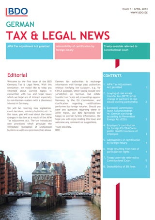 ISSUE 1 - APRIL 2014
WWW.BDO.DE
GERMAN
TAX & LEGAL NEWS
AIFM Tax Adjustment Act gazetted Admissibility of certification by
foreign notary
Treaty override referred to
Constitutional Court
Editorial
Welcome to the first issue of the BDO
Germany Tax & Legal News. With this
newsletter, we would like to keep you
informed about current topics in
connection with tax and legal issues
which we hope are of interest especially
to non-German readers with a (business)
interest in Germany.
We will be covering new legislation,
court decisions, ministry bulletins etc. In
this issue, you will read about the latest
changes in tax law as a result of the AIFM
Tax Adjustment Act. The law introduced
new provisions which preclude the
immediate realization of undisclosed
burdens as well as a provision that allows
German tax authorities to exchange
information with foreign (tax) authorities
without notifying the taxpayer, e.g. for
FATCA purposes. Other topics include new
jurisdiction on German real estate
transfer tax, State aid proceedings against
Germany by the EU Commission, and
clarification regarding certifications
performed by foreign notaries. Should you
have any questions regarding these or
other topics, our BDO specialists are
happy to provide further information. We
hope you will enjoy reading this issue and
welcome any comments or suggestions.
Yours sincerely,
BDO
CONTENTS
1. AIFM Tax Adjustment
Act gazetted 2
2. Levying of real estate
transfer tax (RETT) after
change of partners in real
estate-owning partnership 2
3. European Commission:
State Aid proceedings
re. German surcharge
according to Renewable
Energy Act (EEG) 3
4. Employer‘s contribution
for foreign EU/EEA/Swiss
public Health insurance of
employee 3
5. Admissibility of certification
by foreign notary 4
6. Wage resulting from sale of
participation rights 4
7. Treaty override referred to
Constitutional Court 5
8. Deductibility of EU fines 5
 
