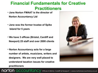 Financial Fundamentals for Creative
Practitioners
• Jane Norton FMAAT is the director of
Norton Accountancy Ltd
• Jane was the former trustee of Spike
Island for 5 years
• We have 3 offices (Bristol, Cardiff and
Newport) 25 staff and over 2000 clients
• Norton Accountancy acts for a large
number of artists, musicians, writers and
designers. We are very well placed to
understand taxation issues for creative
practitioners

 