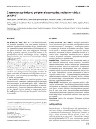 215
ABSTRACT
BACKGROUND AND OBJECTIVES: Chemotherapy-indu-
ced peripheral neuropathy is the most common neurological
syndrome secondary to antineoplastic therapy primarily affec-
ting patients being treated with taxanes and platinum derivati-
ves. Sensory neuropathy is the most frequent type. This study
aimed at carrying out a narrative review of the literature on the
pathophysiology, clinical manifestations, impact, evaluation,
diagnosis treatment and prevention of chemotherapy-induced
peripheral neuropathy.
CONTENTS: Recent studies have shown association among
inflammatory molecules, oxidative stress and development of
chemotherapy-induced peripheral neuropathy. Most frequent
symptoms are limbs numbness and tingling, with neuropathic
pain having significant impact on the functionality of patients
submitted to antineoplastic therapy. Several evaluation tools
have been tested, being electroneuromyography considered the
golden standard for chemotherapy-induced peripheral neuropa-
thy diagnosis. There are different pharmacological strategies for
its therapy and prevention.
CONCLUSION: It is known that chemotherapy-induced peri-
pheral neuropathy is a frequent syndrome negatively interfering
with cancer patients’ treatment and quality of life. Different dru-
gs are associated to different risk levels, which show its neurobio-
logical complexity. Prevention, diagnostic and treatment strate-
gies have to greatly evolve to minimize its frequency and severity.
Keywords: Cancer, Chemotherapy, Neuropathic pain, Periphe-
ral neuropathy.
Chemotherapy-induced peripheral neuropathy: review for clinical
practice*
Neuropatia periférica induzida por quimioterapia: revisão para a prática clínica
Delma Aurélia da Silva Simão1
, Munir Murad2
, Carolina Martins2
, Viviane Cristina Fernandes1
, Karine Marley Captein1
, Antonio
Lúcio Teixeira1
*Received from the Interdisciplinary Laboratory of Medical Investigation, School of Medicine, Federal University of Minas Gerais, Belo
Horizonte, MG, Brazil.
1. Universidade Federal de Minas Gerais, Faculdade de Medicina, Belo Horizonte, MG, Brasil.
2. Universidade Federal de Minas Gerais, Serviço de Oncologia, Belo Horizonte, MG, Brasil.
Submitted in February 13, 2015.
Accepted for publication in July 27, 2015.
Conflict of interests: none – Sponsoring sources: none.
Correspondence to:
Delma Aurélia da Silva Simão
Avenida Alfredo Balena, 190 – Santa Efigênia
30130-100 Belo Horizonte, MG, Brasil.
E-mail: enfdelma@yahoo.com.br
© Sociedade Brasileira para o Estudo da Dor
RESUMO
JUSTIFICATIVA E OBJETIVOS: A neuropatia periférica in-
duzida por quimioterapia é a síndrome neurológica mais comum
secundária à terapêutica antineoplásica e acomete principalmen-
te pacientes que necessitam de tratamento com taxanes e deriva-
dos da platina. A neuropatia sensorial é o tipo mais frequente.
O objetivo deste estudo foi realizar uma revisão narrativa de li-
teratura sobre a fisiopatologia, manifestações clínicas, impacto,
avaliação, diagnóstico, tratamento e prevenção da neuropatia
periférica induzida por quimioterapia.
CONTEÚDO: Estudos recentes têm demonstrado associação
entre moléculas inflamatórias, estresse oxidativo e o desenvol-
vimento da neuropatia periférica induzida por quimioterapia.
Dentre os sintomas, queixas de dormências e formigamentos
nos membros são as mais frequentes, sendo a dor neuropática
quadro de significativo impacto na funcionalidade dos pacientes
em terapia antineoplásica. Diversos instrumentos de avaliação
têm sido testados, sendo a eletroneuromiografia considerada o
padrão ouro para o diagnóstico de neuropatia periférica induzida
por quimioterapia. A terapêutica e a sua prevenção contam com
diferentes estratégias farmacológicas.
CONCLUSÃO: Reconhece-se que a neuropatia periférica indu-
zida por quimioterapia é uma síndrome frequente e que interfere
negativamente no tratamento e na qualidade de vida do paciente
com câncer. Fármacos diferentes estão associados a graus vari-
áveis de risco, o que mostra sua complexidade neurobiológica.
As estratégias de prevenção, diagnóstico e tratamento precisam
evoluir sobremaneira no sentido de minimizar a sua ocorrência
e a gravidade.
Descritores: Câncer, Dor neuropática, Neuropatia periférica,
Quimioterapia.
INTRODUCTION
Recent advances in the development and administration of
anticancer therapies have prolonged patients’ lives. However,
a consequence of this progress is the increased incidence of
toxicity-related symptoms affecting nervous system, espe-
cially the peripheral nervous system1
. Chemotherapy-induced
peripheral neuropathy (CIPN) is the most common neurolo-
gical syndrome secondary to anticancer therapy. Sensory neu-
Rev Dor. São Paulo, 2015 jul-sep;16(3):215-20 REVIEW ARTICLE
DOI 10.5935/1806-0013.20150043
 