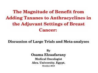 The Magnitude of Benefit from 
Adding Taxanes to Anthracyclines in 
the Adjuvant Settings of Breast 
Cancer: 
Discussion of Large Trials and Meta­analyses
By
Osama Elzaafarany
Medical Oncologist
Alex. University. Egypt.
October 2018
 