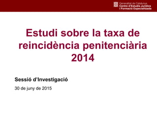 1
Estudi sobre la taxa de
reincidència penitenciària
2014
Sessió d’Investigació
30 de juny de 2015
 