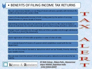 • BENEFITS OF FILING INCOME TAX RETURNS
You can save money literally; as non filing of returns attracts a penalty with minimum Rs.
5,000 and interest under section 234A.
Luxury of reducing taxable income in forth coming years by the option of carrying
forward losses on various heads of income.
Submitting income tax returns of past three years even if it is a NIL return to banks or
financial institutions for smooth processing of Loans like housing, education, vehicle etc.
Foreign travel is possible only through VISA and VISA is possible only through submission
of IT returns as one of the documents.
Quick registration of immovable properties in some of cities of India.
It is a standard proof of income of a person which establishes record with the tax
department.
You can use the amount donated as deductions which are tax friendly, thereby reducing
your taxable income.
You can even claim the amount of LIC premiums paid as deduction and reduce the tax
liability.
 