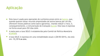 Aplicação
 Esta taxa é usada para operações de curtíssimo prazo entre os bancos, que,
quando querem tomar recursos emprestados de outros bancos por um dia,
oferecem títulos públicos como lastro (garantia), visando reduzir o risco, e,
consequentemente, a remuneração da transação (juros). Esta taxa é expressa
na forma anual para 252 dias úteis
 A meta para a taxa SELIC é estabelecida pelo Comitê de Política Monetária
(COPOM).
 A taxa SELIC é expressa em uma rentabilidade anual e (28/05/2015), ela está
em: 13,15 % ao ano.
 