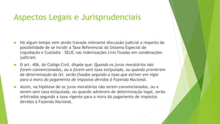 Aspectos Legais e Jurisprudenciais
 Há algum tempo vem sendo travada relevante discussão judicial a respeito da
possibilidade de se incidir a Taxa Referencial do Sistema Especial de
Liquidação e Custódia – SELIC nas indenizações civis fixadas em condenações
judiciais
 O art. 406, do Código Civil, dispõe que: Quando os juros moratórios não
forem convencionados, ou o forem sem taxa estipulada, ou quando provierem
de determinação da lei, serão fixados segundo a taxa que estiver em vigor
para a mora do pagamento de impostos devidos à Fazenda Nacional.
 Assim, na hipótese de os juros moratórios não serem convencionados, ou o
serem sem taxa estipulada, ou quando advierem de determinação legal, serão
arbitrados segundo a taxa vigente para a mora do pagamento de impostos
devidos à Fazenda Nacional.
 
