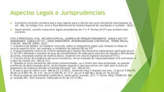 Aspectos Legais e Jurisprudenciais
 A primeira corrente considera que a taxa vigente para o cálculo dos juros moratórios mencionados no
art. 406, do Código Civil, seria a Taxa Referencial do Sistema Especial de Liquidação e Custódia - SELIC.
 Nesse sentido, convém transcrever alguns precedentes da 1ª e 4ª Turmas do STJ que acolhem esta
corrente:
CIVIL E PROCESSUAL CIVIL. RECURSO ESPECIAL. AUSÊNCIA DE PREQUESTIONAMENTO. SÚMULA 282/STF.
HONORÁRIOS. SÚMULA 07/STJ. JUROS MORATÓRIOS. RESPONSABILIDADE CONTRATUAL. TERMO INICIAL.
CITAÇÃO. TAXA DE JUROS. SELIC.
1. A ausência de debate, na instância recorrida, sobre os dispositivos legais cuja violação se alega no
recurso especial atrai, por analogia, a incidência da Súmula 282 do STF.
2. O questionamento acerca do critério adotado para fixação dos honorários advocatícios (aplicação do art.
21 do CPC) demanda o reexame do grau de sucumbimento de cada parte para fins de fixação e distribuição
da verba, ensejando análise de matéria fática, incabível em recurso especial (Súmula 07/STJ).
3. O termo inicial da incidência dos juros moratórios, em se tratando de responsabilidade civil contratual, é
a data da citação (art. 405 do CC).
4. "Quando os juros moratórios não forem convencionados, ou o forem sem taxa estipulada, ou quando
provierem de determinação da lei, serão fixados segundo a taxa que estiver em vigor para a mora do
pagamento de impostos devidos à Fazenda Nacional" (art. 406 do CC).
5. A taxa à qual se refere o art. 406 do CC é a SELIC, tendo em vista o disposto nos arts. 13 da Lei 9.065/95,
84 da Lei 8.981/95, 39, § 4º, da Lei 9.250/95, 61, § 3º, da Lei 9.430/96 e 30 da Lei 10.522/02.
6. Recurso especial parcialmente conhecido e, nessa parte, provido. (STJ. 1ª Turma. REsp 710385/RJ. Rel.
p/ acórdão Min. Teori Zavascki. Publicado no DJ de 14/12/06).
 