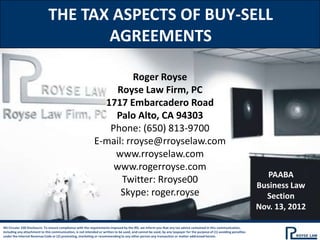 THE TAX ASPECTS OF BUY-SELL
                                     AGREEMENTS

                                                                       Roger Royse
                                                                  Royse Law Firm, PC
                                                               1717 Embarcadero Road
                                                                 Palo Alto, CA 94303
                                                                Phone: (650) 813-9700
                                                             E-mail: rroyse@rroyselaw.com
                                                                 www.rroyselaw.com
                                                                 www.rogerroyse.com
                                                                                                                                                                          PAABA
                                                                   Twitter: Rroyse00
                                                                                                                                                                       Business Law
                                                                   Skype: roger.royse                                                                                    Section
                                                                                                                                                                       Nov. 13, 2012

IRS Circular 230 Disclosure: To ensure compliance with the requirements imposed by the IRS, we inform you that any tax advice contained in this communication,
including any attachment to this communication, is not intended or written to be used, and cannot be used, by any taxpayer for the purpose of (1) avoiding penalties
under the Internal Revenue Code or (2) promoting, marketing or recommending to any other person any transaction or matter addressed herein.
 