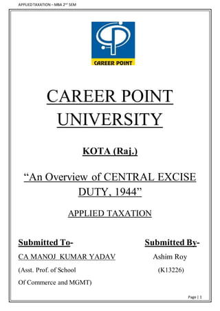 APPLIEDTAXATION – MBA 2nd
SEM
Page | 1
CAREER POINT
UNIVERSITY
KOTA (Raj.)
“An Overview of CENTRAL EXCISE
DUTY, 1944”
APPLIED TAXATION
Submitted To- Submitted By-
CA MANOJ KUMAR YADAV Ashim Roy
(Asst. Prof. of School (K13226)
Of Commerce and MGMT)
 