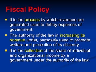 Fiscal Policy It is the  process  by which revenues are generated used to defray expenses of government. The authority of the law in  increasing its revenue  under, purposely used to promote welfare and protection of its citizenry. It is the  collection  of the share of individual and organizational income by a government under the authority of the law.  