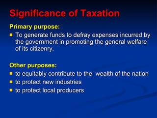 Significance of Taxation Primary purpose:   To generate funds to defray expenses incurred by the government in promoting the general welfare of its citizenry. Other purposes:   to equitably contribute to the  wealth of the nation to protect new industries to protect local producers 