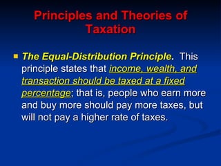 Principles and Theories of Taxation The Equal-Distribution Principle .  This principle states that  income, wealth, and transaction should be taxed at a fixed percentage ; that is, people who earn more and buy more should pay more taxes, but will not pay a higher rate of taxes. 