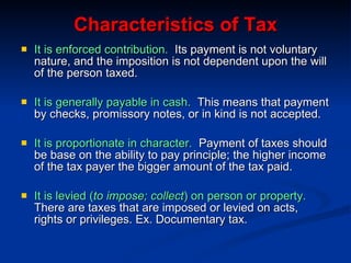 Characteristics of Tax It is enforced contribution.   Its payment is not voluntary nature, and the imposition is not dependent upon the will of the person taxed. It is generally payable in cash.   This means that payment by checks, promissory notes, or in kind is not accepted. It is proportionate in character.   Payment of taxes should be base on the ability to pay principle; the higher income of the tax payer the bigger amount of the tax paid. It is levied ( to impose; collect ) on person or property.   There are taxes that are imposed or levied on acts, rights or privileges. Ex. Documentary tax. 