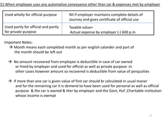 (8) Free telephone including mobile phone  exempted(9) Transport facility to railway employee or employees of airlines Exempt      But if  facility is provided by private transport undertaking its employees,then      Taxable perquisities = Value of benefit (-) Amt received from the employee       [NOTE; Taxable for employee of NON FBT employer](10) Payment of annual premium by employer on personal accident policy effected by him       on his employee(11) Free educational facility provided in an institute owned/maintained by employer       to children of employeeMax exemption 1000 per month(12) Gift in kind uptoRs 5000 per year Exempt       but gift in cash and cheque  Taxable(13) Computer/laptop given(not transferred) to an employee for official/personal purpose       (which is owned or hired by employer) Not taxable(14) Transfer of movable asset(other than computer,electronicitem,car) by employer to        an employee after using it for 10 years or more without considerationNot Taxable(15) Interest free loan for medical treatment specified in rule 3A  Not taxable(16) Initial fees paid by employer for acquiring corporate membership of clubNot taxable(17) Use of health club etc. provided uniformally to all employees by the employer->Not Taxable(18) Perodicals and journals provided for dis charge of workNot taxable(19) Conveyance facility provided to high court and supreme courtNot taxable(20) Conveyance facility provided to an employee to cover the journey between office        and residence Not taxable(21) The value of any benefit provided free of cost or at concessional rate by a company to         its employees by the way of allotment of shares debentures or warrents under employee        stock plan Not taxableॐ15