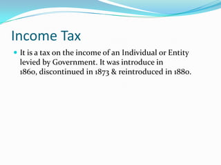 Income Tax
 It is a tax on the income of an Individual or Entity

levied by Government. It was introduce in
1860, discontinued in 1873 & reintroduced in 1880.

 