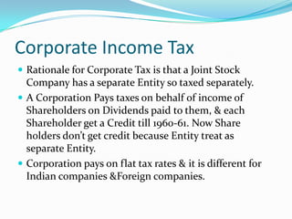Corporate Income Tax
 Rationale for Corporate Tax is that a Joint Stock

Company has a separate Entity so taxed separately.
 A Corporation Pays taxes on behalf of income of
Shareholders on Dividends paid to them, & each
Shareholder get a Credit till 1960-61. Now Share
holders don’t get credit because Entity treat as
separate Entity.
 Corporation pays on flat tax rates & it is different for
Indian companies &Foreign companies.

 