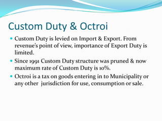 Custom Duty & Octroi
 Custom Duty is levied on Import & Export. From

revenue’s point of view, importance of Export Duty is
limited.
 Since 1991 Custom Duty structure was pruned & now
maximum rate of Custom Duty is 10%.
 Octroi is a tax on goods entering in to Municipality or
any other jurisdiction for use, consumption or sale.

 