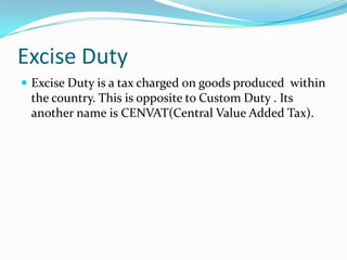 Excise Duty
 Excise Duty is a tax charged on goods produced within

the country. This is opposite to Custom Duty . Its
another name is CENVAT(Central Value Added Tax).

 