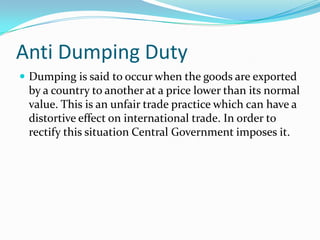 Anti Dumping Duty
 Dumping is said to occur when the goods are exported

by a country to another at a price lower than its normal
value. This is an unfair trade practice which can have a
distortive effect on international trade. In order to
rectify this situation Central Government imposes it.

 