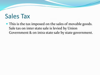 Sales Tax
 This is the tax imposed on the sales of movable goods.

Sale tax on inter state sale is levied by Union
Government & on intra state sale by state government.

 