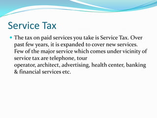 Service Tax
 The tax on paid services you take is Service Tax. Over

past few years, it is expanded to cover new services.
Few of the major service which comes under vicinity of
service tax are telephone, tour
operator, architect, advertising, health center, banking
& financial services etc.

 