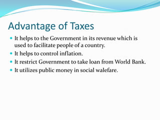 Advantage of Taxes
 It helps to the Government in its revenue which is

used to facilitate people of a country.
 It helps to control inflation.
 It restrict Government to take loan from World Bank.
 It utilizes public money in social walefare.

 