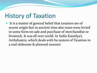 History of Taxation
 It is a matter of general belief that taxation are of

recent origin but in ancient time also taxes were levied
in some form on sale and purchase of merchandise or
livestock. It was all over world. In India Kautilya’s
Arthshastra, which deals with he system of Taxation in
a real elaborate & planned manner.

 
