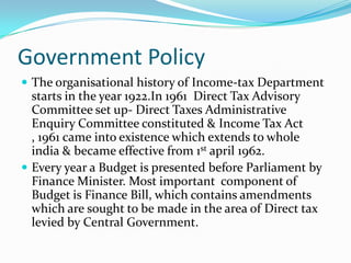 Government Policy
 The organisational history of Income-tax Department

starts in the year 1922.In 1961 Direct Tax Advisory
Committee set up- Direct Taxes Administrative
Enquiry Committee constituted & Income Tax Act
, 1961 came into existence which extends to whole
india & became effective from 1st april 1962.
 Every year a Budget is presented before Parliament by
Finance Minister. Most important component of
Budget is Finance Bill, which contains amendments
which are sought to be made in the area of Direct tax
levied by Central Government.

 