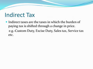 Indirect Tax
 Indirect taxes are the taxes in which the burden of

paying tax is shifted through a change in price.
e.g.-Custom Duty, Excise Duty, Sales tax, Service tax
etc.

 