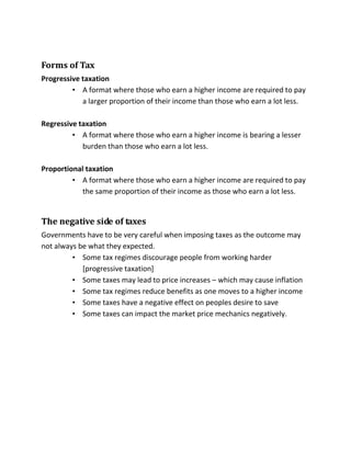 Forms of Tax
Progressive taxation
• A format where those who earn a higher income are required to pay
a larger proportion of their income than those who earn a lot less.
Regressive taxation
• A format where those who earn a higher income is bearing a lesser
burden than those who earn a lot less.
Proportional taxation
• A format where those who earn a higher income are required to pay
the same proportion of their income as those who earn a lot less.
The negative side of taxes
Governments have to be very careful when imposing taxes as the outcome may
not always be what they expected.
• Some tax regimes discourage people from working harder
[progressive taxation]
• Some taxes may lead to price increases – which may cause inflation
• Some tax regimes reduce benefits as one moves to a higher income
• Some taxes have a negative effect on peoples desire to save
• Some taxes can impact the market price mechanics negatively.
 