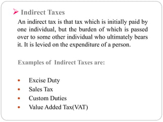  Indirect Taxes 
An indirect tax is that tax which is initially paid by 
one individual, but the burden of which is passed 
over to some other individual who ultimately bears 
it. It is levied on the expenditure of a person. 
Examples of Indirect Taxes are: 
 Excise Duty 
 Sales Tax 
 Custom Duties 
 Value Added Tax(VAT) 
 
