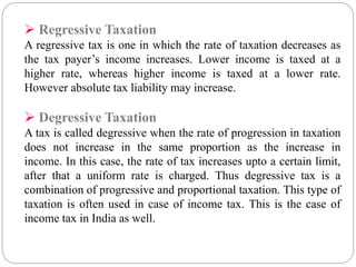  Regressive Taxation 
A regressive tax is one in which the rate of taxation decreases as 
the tax payer’s income increases. Lower income is taxed at a 
higher rate, whereas higher income is taxed at a lower rate. 
However absolute tax liability may increase. 
 Degressive Taxation 
A tax is called degressive when the rate of progression in taxation 
does not increase in the same proportion as the increase in 
income. In this case, the rate of tax increases upto a certain limit, 
after that a uniform rate is charged. Thus degressive tax is a 
combination of progressive and proportional taxation. This type of 
taxation is often used in case of income tax. This is the case of 
income tax in India as well. 
 