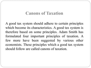 Canons of Taxation 
A good tax system should adhere to certain principles 
which become its characteristics. A good tax system is 
therefore based on some principles. Adam Smith has 
formulated four important principles of taxation. A 
few more have been suggested by various other 
economists. These principles which a good tax system 
should follow are called canons of taxation. 
 