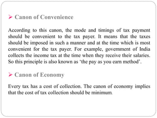  Canon of Convenience 
According to this canon, the mode and timings of tax payment 
should be convenient to the tax payer. It means that the taxes 
should be imposed in such a manner and at the time which is most 
convenient for the tax payer. For example, government of India 
collects the income tax at the time when they receive their salaries. 
So this principle is also known as ‘the pay as you earn method’. 
 Canon of Economy 
Every tax has a cost of collection. The canon of economy implies 
that the cost of tax collection should be minimum. 
 