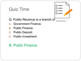 Quiz Time 
Q. Public Revenue is a branch of . 
A. Government Finance. 
B. Public Finance. 
C. Public Deposit. 
D. Public Investment. 
B. Public Finance. 
 