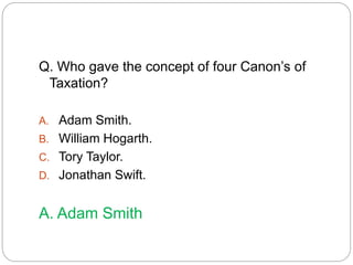 Q. Who gave the concept of four Canon’s of 
Taxation? 
A. Adam Smith. 
B. William Hogarth. 
C. Tory Taylor. 
D. Jonathan Swift. 
A. Adam Smith 
 