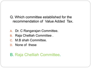 Q. Which committee established for the 
recommendation of Value Added Tax. 
A. Dr. C Rangarajan Committee. 
B. Raja Chelliah Committee . 
C. M.B shah Committee. 
D. None of these 
B. Raja Chelliah Committee. 
 