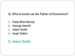 Q. Who is known as the Father of Economics? 
A. Dada Bhai Nauroji 
B. George Akerlof 
C. Adam Smith 
D. Hugh Dalton 
C. Adam Smith 
 