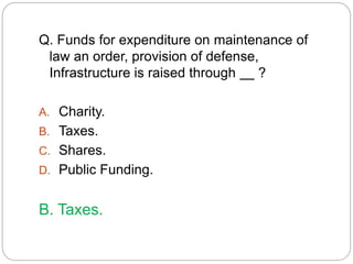 Q. Funds for expenditure on maintenance of 
law an order, provision of defense, 
Infrastructure is raised through ? 
A. Charity. 
B. Taxes. 
C. Shares. 
D. Public Funding. 
B. Taxes. 
 