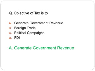 Q. Objective of Tax is to 
A. Generate Government Revenue 
B. Foreign Trade 
C. Political Campaigns 
D. FDI 
A. Generate Government Revenue 
 