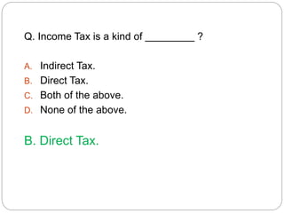 Q. Income Tax is a kind of ? 
A. Indirect Tax. 
B. Direct Tax. 
C. Both of the above. 
D. None of the above. 
B. Direct Tax. 
 