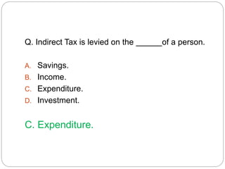 Q. Indirect Tax is levied on the of a person. 
A. Savings. 
B. Income. 
C. Expenditure. 
D. Investment. 
C. Expenditure. 
 