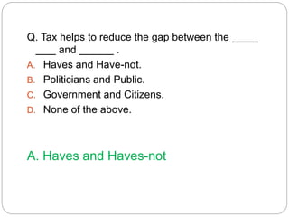 Q. Tax helps to reduce the gap between the 
and . 
A. Haves and Have-not. 
B. Politicians and Public. 
C. Government and Citizens. 
D. None of the above. 
A. Haves and Haves-not 
 