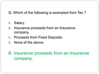 Q. Which of the following is exempted from Tax ? 
A. Salary. 
B. Insurance proceeds from an Insurance 
company. 
C. Proceeds from Fixed Deposits. 
D. None of the above. 
B. Insurance proceeds from an Insurance 
company. 
 