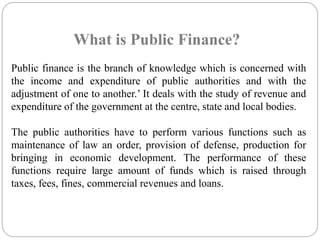 What is Public Finance? 
Public finance is the branch of knowledge which is concerned with 
the income and expenditure of public authorities and with the 
adjustment of one to another.’ It deals with the study of revenue and 
expenditure of the government at the centre, state and local bodies. 
The public authorities have to perform various functions such as 
maintenance of law an order, provision of defense, production for 
bringing in economic development. The performance of these 
functions require large amount of funds which is raised through 
taxes, fees, fines, commercial revenues and loans. 
 